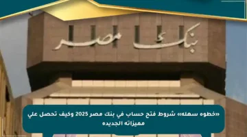 «خطوة سهلة» شروط فتح حساب في بنك مصر 2025 وكيف تحصل على مميزاته الجديدة